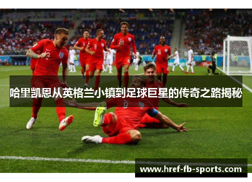 哈里凯恩从英格兰小镇到足球巨星的传奇之路揭秘