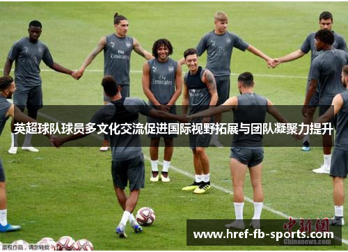 英超球队球员多文化交流促进国际视野拓展与团队凝聚力提升 英超球队球员多文化交流促进国际视野拓展与团队凝聚力提升