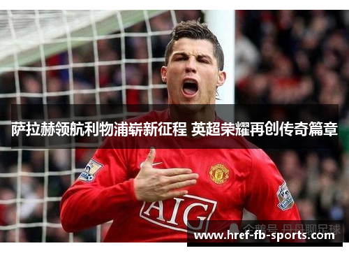 萨拉赫领航利物浦崭新征程 英超荣耀再创传奇篇章 萨拉赫领航利物浦崭新征程 英超荣耀再创传奇篇章