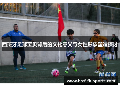 西班牙足球宝贝背后的文化意义与女性形象塑造探讨 西班牙足球宝贝背后的文化意义与女性形象塑造探讨