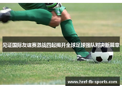 见证国际友谊赛激战四起揭开全球足球强队对决新篇章 见证国际友谊赛激战四起揭开全球足球强队对决新篇章