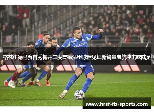 格林伍德马赛首秀梅开二度震撼法甲球迷见证新篇章启航冲击欧陆足