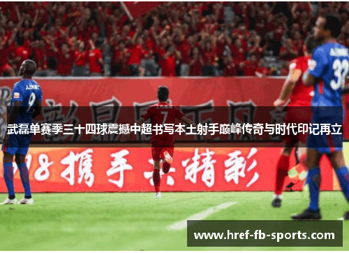 武磊单赛季三十四球震撼中超书写本土射手巅峰传奇与时代印记再立