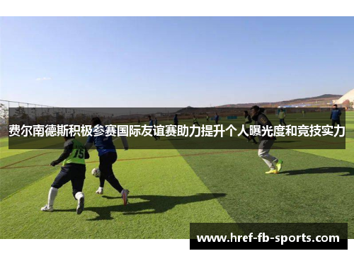 费尔南德斯积极参赛国际友谊赛助力提升个人曝光度和竞技实力 费尔南德斯积极参赛国际友谊赛助力提升个人曝光度和竞技实力
