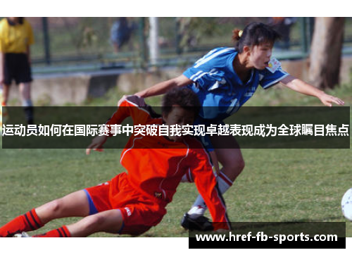 运动员如何在国际赛事中突破自我实现卓越表现成为全球瞩目焦点 运动员如何在国际赛事中突破自我实现卓越表现成为全球瞩目焦点